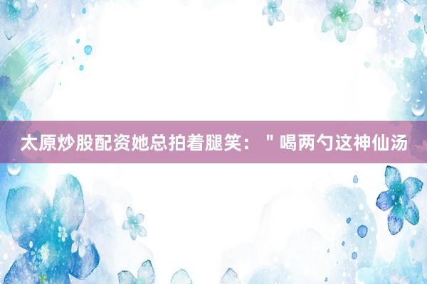 太原炒股配资她总拍着腿笑：＂喝两勺这神仙汤