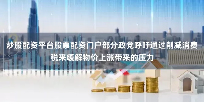 炒股配资平台股票配资门户部分政党呼吁通过削减消费税来缓解物价上涨带来的压力