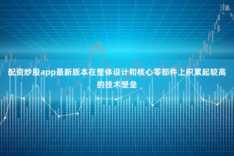 配资炒股app最新版本在整体设计和核心零部件上积累起较高的技术壁垒