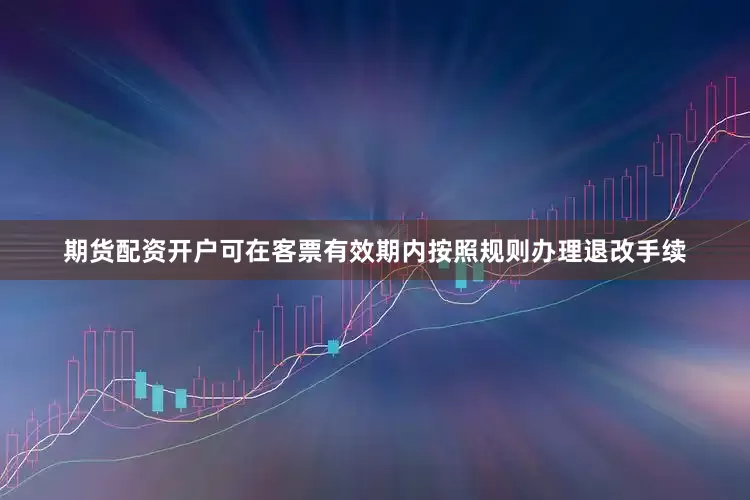 期货配资开户可在客票有效期内按照规则办理退改手续
