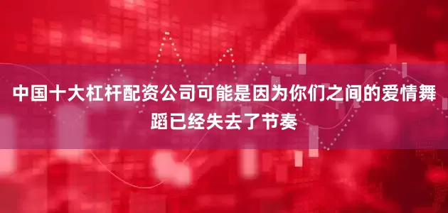 中国十大杠杆配资公司可能是因为你们之间的爱情舞蹈已经失去了节奏