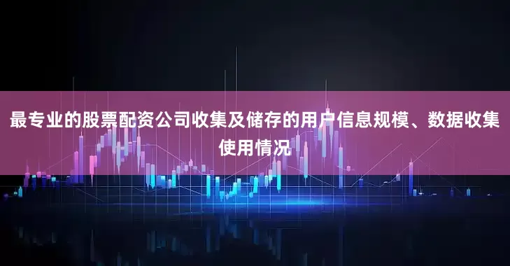 最专业的股票配资公司收集及储存的用户信息规模、数据收集使用情况