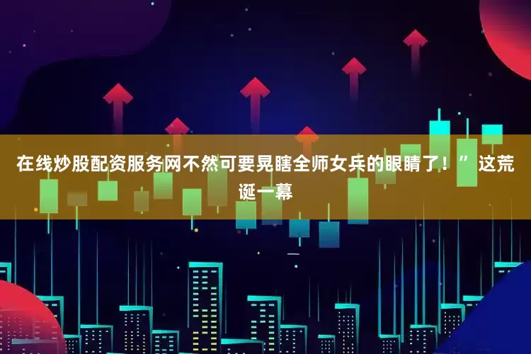 在线炒股配资服务网不然可要晃瞎全师女兵的眼睛了！” 这荒诞一幕