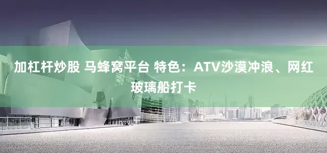 加杠杆炒股 马蜂窝平台 特色：ATV沙漠冲浪、网红玻璃船打卡