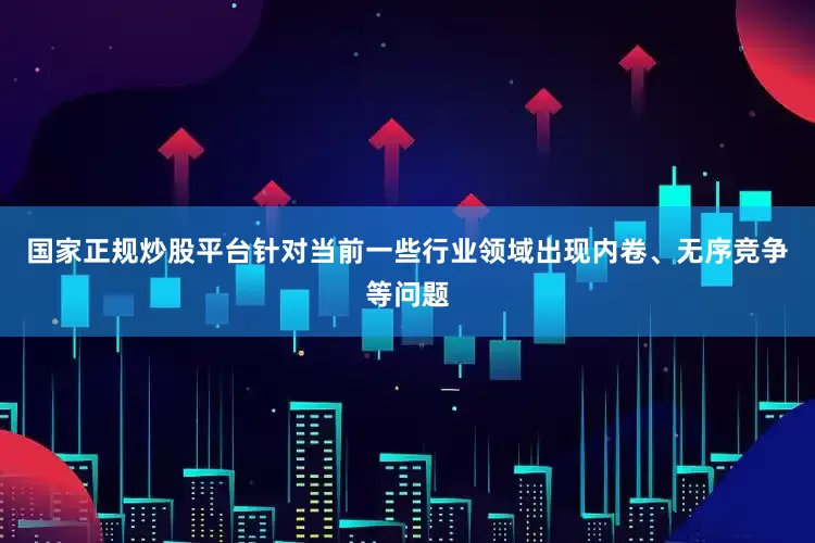 国家正规炒股平台针对当前一些行业领域出现内卷、无序竞争等问题