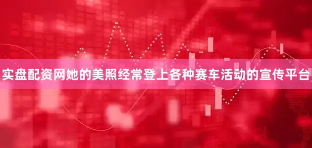 实盘配资网她的美照经常登上各种赛车活动的宣传平台