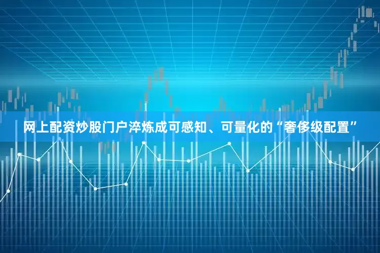 网上配资炒股门户淬炼成可感知、可量化的“奢侈级配置”